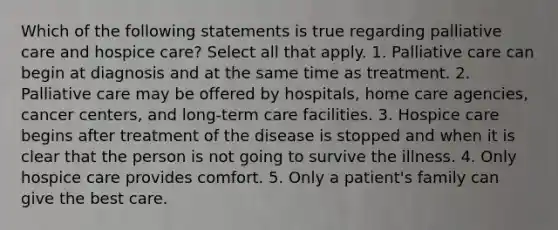 Which of the following statements is true regarding palliative care and hospice care? Select all that apply. 1. Palliative care can begin at diagnosis and at the same time as treatment. 2. Palliative care may be offered by hospitals, home care agencies, cancer centers, and long-term care facilities. 3. Hospice care begins after treatment of the disease is stopped and when it is clear that the person is not going to survive the illness. 4. Only hospice care provides comfort. 5. Only a patient's family can give the best care.