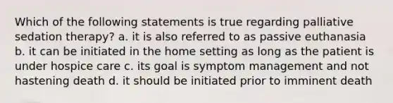 Which of the following statements is true regarding palliative sedation therapy? a. it is also referred to as passive euthanasia b. it can be initiated in the home setting as long as the patient is under hospice care c. its goal is symptom management and not hastening death d. it should be initiated prior to imminent death