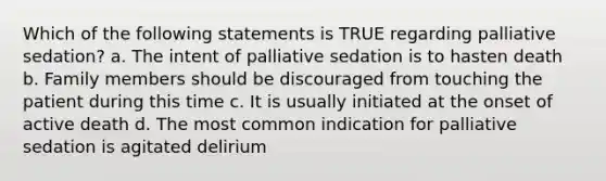 Which of the following statements is TRUE regarding palliative sedation? a. The intent of palliative sedation is to hasten death b. Family members should be discouraged from touching the patient during this time c. It is usually initiated at the onset of active death d. The most common indication for palliative sedation is agitated delirium