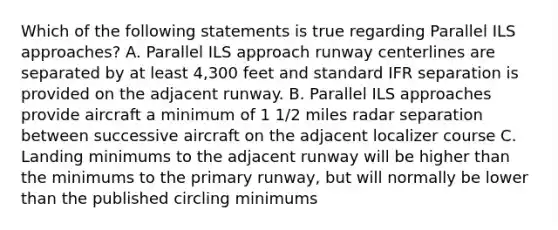 Which of the following statements is true regarding Parallel ILS approaches? A. Parallel ILS approach runway centerlines are separated by at least 4,300 feet and standard IFR separation is provided on the adjacent runway. B. Parallel ILS approaches provide aircraft a minimum of 1 1/2 miles radar separation between successive aircraft on the adjacent localizer course C. Landing minimums to the adjacent runway will be higher than the minimums to the primary runway, but will normally be lower than the published circling minimums