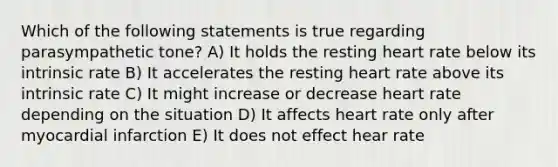 Which of the following statements is true regarding parasympathetic tone? A) It holds the resting heart rate below its intrinsic rate B) It accelerates the resting heart rate above its intrinsic rate C) It might increase or decrease heart rate depending on the situation D) It affects heart rate only after myocardial infarction E) It does not effect hear rate