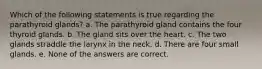 Which of the following statements is true regarding the parathyroid glands? a. The parathyroid gland contains the four thyroid glands. b. The gland sits over the heart. c. The two glands straddle the larynx in the neck. d. There are four small glands. e. None of the answers are correct.