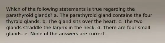 Which of the following statements is true regarding the parathyroid glands? a. The parathyroid gland contains the four thyroid glands. b. The gland sits over the heart. c. The two glands straddle the larynx in the neck. d. There are four small glands. e. None of the answers are correct.