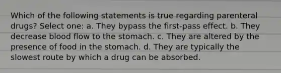 Which of the following statements is true regarding parenteral drugs? Select one: a. They bypass the first-pass effect. b. They decrease blood flow to the stomach. c. They are altered by the presence of food in the stomach. d. They are typically the slowest route by which a drug can be absorbed.