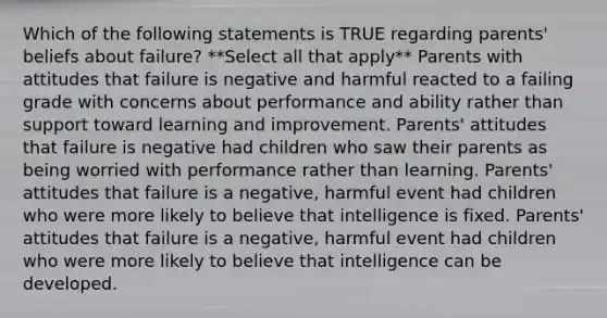 Which of the following statements is TRUE regarding parents' beliefs about failure? **Select all that apply** Parents with attitudes that failure is negative and harmful reacted to a failing grade with concerns about performance and ability rather than support toward learning and improvement. Parents' attitudes that failure is negative had children who saw their parents as being worried with performance rather than learning. Parents' attitudes that failure is a negative, harmful event had children who were more likely to believe that intelligence is fixed. Parents' attitudes that failure is a negative, harmful event had children who were more likely to believe that intelligence can be developed.