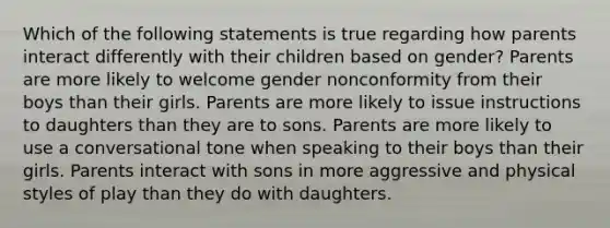 Which of the following statements is true regarding how parents interact differently with their children based on gender? Parents are more likely to welcome gender nonconformity from their boys than their girls. Parents are more likely to issue instructions to daughters than they are to sons. Parents are more likely to use a conversational tone when speaking to their boys than their girls. Parents interact with sons in more aggressive and physical styles of play than they do with daughters.