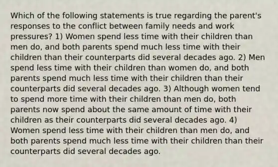 Which of the following statements is true regarding the parent's responses to the conflict between family needs and work pressures? 1) Women spend less time with their children than men do, and both parents spend much less time with their children than their counterparts did several decades ago. 2) Men spend less time with their children than women do, and both parents spend much less time with their children than their counterparts did several decades ago. 3) Although women tend to spend more time with their children than men do, both parents now spend about the same amount of time with their children as their counterparts did several decades ago. 4) Women spend less time with their children than men do, and both parents spend much less time with their children than their counterparts did several decades ago.