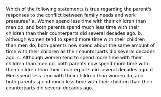 Which of the following statements is true regarding the parent's responses to the conflict between family needs and work pressures? a. Women spend less time with their children than men do, and both parents spend much less time with their children than their counterparts did several decades ago. b. Although women tend to spend more time with their children than men do, both parents now spend about the same amount of time with their children as their counterparts did several decades ago. c. Although women tend to spend more time with their children than men do, both parents now spend more time with their children than their counterparts did several decades ago. d. Men spend less time with their children than women do, and both parents spend much less time with their children than their counterparts did several decades ago.