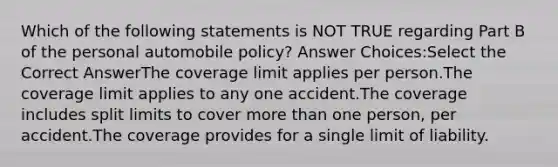 Which of the following statements is NOT TRUE regarding Part B of the personal automobile policy? Answer Choices:Select the Correct AnswerThe coverage limit applies per person.The coverage limit applies to any one accident.The coverage includes split limits to cover more than one person, per accident.The coverage provides for a single limit of liability.