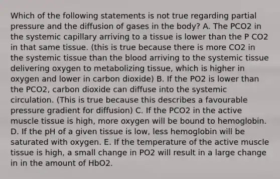 Which of the following statements is not true regarding partial pressure and the diffusion of gases in the body? A. The PCO2 in the systemic capillary arriving to a tissue is lower than the P CO2 in that same tissue. (this is true because there is more CO2 in the systemic tissue than the blood arriving to the systemic tissue delivering oxygen to metabolizing tissue, which is higher in oxygen and lower in carbon dioxide) B. If the PO2 is lower than the PCO2, carbon dioxide can diffuse into the systemic circulation. (This is true because this describes a favourable pressure gradient for diffusion) C. If the PCO2 in the active muscle tissue is high, more oxygen will be bound to hemoglobin. D. If the pH of a given tissue is low, less hemoglobin will be saturated with oxygen. E. If the temperature of the active muscle tissue is high, a small change in PO2 will result in a large change in in the amount of HbO2.