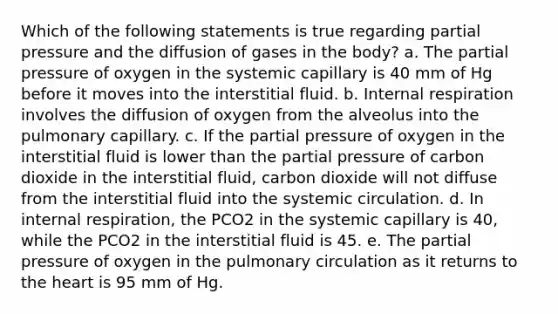 Which of the following statements is true regarding partial pressure and the diffusion of gases in the body? a. The partial pressure of oxygen in the systemic capillary is 40 mm of Hg before it moves into the interstitial fluid. b. Internal respiration involves the diffusion of oxygen from the alveolus into the pulmonary capillary. c. If the partial pressure of oxygen in the interstitial fluid is lower than the partial pressure of carbon dioxide in the interstitial fluid, carbon dioxide will not diffuse from the interstitial fluid into the systemic circulation. d. In internal respiration, the PCO2 in the systemic capillary is 40, while the PCO2 in the interstitial fluid is 45. e. The partial pressure of oxygen in the pulmonary circulation as it returns to the heart is 95 mm of Hg.