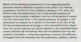 Which of the following statements is true regarding partial pressure and the diffusion of gases in the body? a.In internal respiration, the PCO2 in the systemic capillary is 40, while the PCO2 in the interstitial fluid is 45. b.The partial pressure of oxygen in the systemic capillary is 40 mm of Hg before it moves into the interstitial fluid. c.The partial pressure of oxygen in the pulmonary circulation as it returns to the heart is 95 mm of Hg. d.If the partial pressure of oxygen in the interstitial fluid is lower than the partial pressure of carbon dioxide in the interstitial fluid, carbon dioxide will not diffuse from the interstitial fluid into the systemic circulation. e.Internal respiration involves the diffusion of oxygen from the alveolus into the pulmonary capillary. Submit