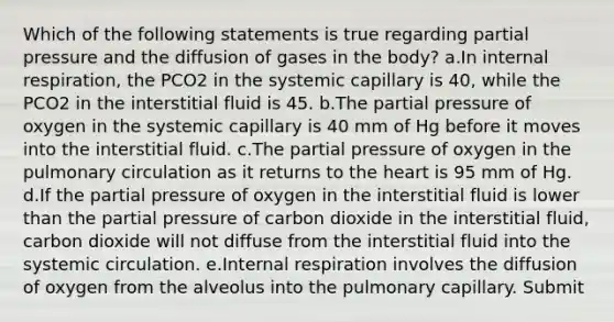 Which of the following statements is true regarding partial pressure and the diffusion of gases in the body? a.In internal respiration, the PCO2 in the systemic capillary is 40, while the PCO2 in the interstitial fluid is 45. b.The partial pressure of oxygen in the systemic capillary is 40 mm of Hg before it moves into the interstitial fluid. c.The partial pressure of oxygen in the pulmonary circulation as it returns to the heart is 95 mm of Hg. d.If the partial pressure of oxygen in the interstitial fluid is lower than the partial pressure of carbon dioxide in the interstitial fluid, carbon dioxide will not diffuse from the interstitial fluid into the systemic circulation. e.Internal respiration involves the diffusion of oxygen from the alveolus into the pulmonary capillary. Submit