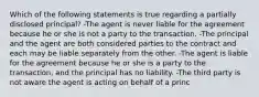 Which of the following statements is true regarding a partially disclosed principal? -The agent is never liable for the agreement because he or she is not a party to the transaction. -The principal and the agent are both considered parties to the contract and each may be liable separately from the other. -The agent is liable for the agreement because he or she is a party to the transaction, and the principal has no liability. -The third party is not aware the agent is acting on behalf of a princ