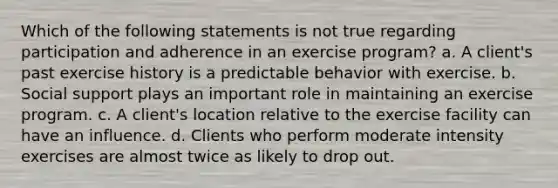 Which of the following statements is not true regarding participation and adherence in an exercise program? a. A client's past exercise history is a predictable behavior with exercise. b. Social support plays an important role in maintaining an exercise program. c. A client's location relative to the exercise facility can have an influence. d. Clients who perform moderate intensity exercises are almost twice as likely to drop out.