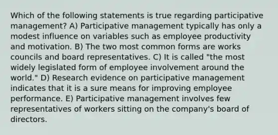 Which of the following statements is true regarding participative management? A) Participative management typically has only a modest influence on variables such as employee productivity and motivation. B) The two most common forms are works councils and board representatives. C) It is called "the most widely legislated form of employee involvement around the world." D) Research evidence on participative management indicates that it is a sure means for improving employee performance. E) Participative management involves few representatives of workers sitting on the company's board of directors.