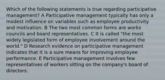 Which of the following statements is true regarding participative management? A Participative management typically has only a modest influence on variables such as employee productivity and motivation. B The two most common forms are works councils and board representatives. C It is called "the most widely legislated form of employee involvement around the world." D Research evidence on participative management indicates that it is a sure means for improving employee performance. E Participative management involves few representatives of workers sitting on the company's board of directors.