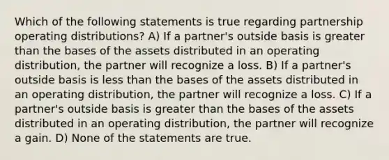 Which of the following statements is true regarding partnership operating distributions? A) If a partner's outside basis is greater than the bases of the assets distributed in an operating distribution, the partner will recognize a loss. B) If a partner's outside basis is less than the bases of the assets distributed in an operating distribution, the partner will recognize a loss. C) If a partner's outside basis is greater than the bases of the assets distributed in an operating distribution, the partner will recognize a gain. D) None of the statements are true.