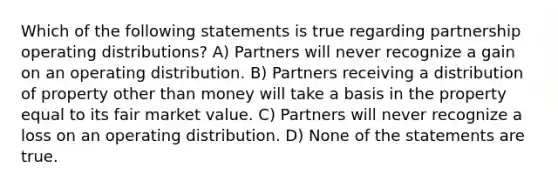 Which of the following statements is true regarding partnership operating distributions? A) Partners will never recognize a gain on an operating distribution. B) Partners receiving a distribution of property other than money will take a basis in the property equal to its fair market value. C) Partners will never recognize a loss on an operating distribution. D) None of the statements are true.