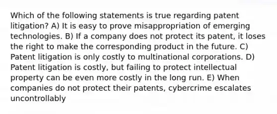 Which of the following statements is true regarding patent litigation? A) It is easy to prove misappropriation of emerging technologies. B) If a company does not protect its patent, it loses the right to make the corresponding product in the future. C) Patent litigation is only costly to multinational corporations. D) Patent litigation is costly, but failing to protect intellectual property can be even more costly in the long run. E) When companies do not protect their patents, cybercrime escalates uncontrollably