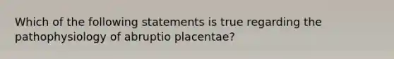 Which of the following statements is true regarding the pathophysiology of abruptio placentae?