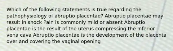 Which of the following statements is true regarding the pathophysiology of abruptio placentae? Abruptio placentae may result in shock Pain is commonly mild or absent Abruptio placentae is the result of the uterus compressing the inferior vena cava Abruptio placentae is the development of the placenta over and covering the vaginal opening