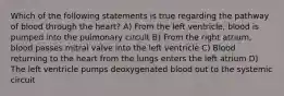 Which of the following statements is true regarding the pathway of blood through the heart? A) From the left ventricle, blood is pumped into the pulmonary circuit B) From the right atrium, blood passes mitral valve into the left ventricle C) Blood returning to the heart from the lungs enters the left atrium D) The left ventricle pumps deoxygenated blood out to the systemic circuit