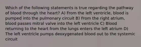 Which of the following statements is true regarding the pathway of blood through the heart? A) From the left ventricle, blood is pumped into the pulmonary circuit B) From the right atrium, blood passes mitral valve into the left ventricle C) Blood returning to the heart from the lungs enters the left atrium D) The left ventricle pumps deoxygenated blood out to the systemic circuit