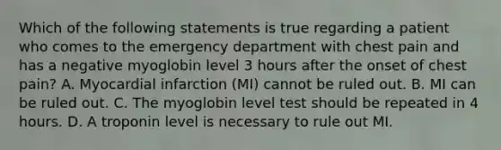 Which of the following statements is true regarding a patient who comes to the emergency department with chest pain and has a negative myoglobin level 3 hours after the onset of chest pain? A. Myocardial infarction (MI) cannot be ruled out. B. MI can be ruled out. C. The myoglobin level test should be repeated in 4 hours. D. A troponin level is necessary to rule out MI.