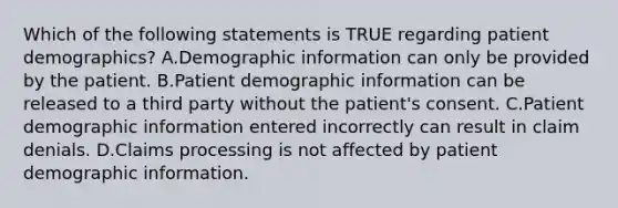 Which of the following statements is TRUE regarding patient demographics? A.Demographic information can only be provided by the patient. B.Patient demographic information can be released to a third party without the patient's consent. C.Patient demographic information entered incorrectly can result in claim denials. D.Claims processing is not affected by patient demographic information.