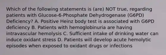 Which of the following statements is (are) NOT true, regarding patients with Glucose-6-Phosphate Dehydrogenase (G6PD) Deficiency? A. Positive Heinz body test is associated with G6PD deficiency B. Patients with hemoglobinuria are having intravascular hemolysis C. Sufficient intake of drinking water can induce oxidant stress D. Patients will develop acute hemolytic episodes when exposed to oxidant drugs or infections