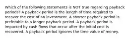 Which of the following statements is NOT true regarding payback periods? A payback period is the length of time required to recover the cost of an investment. A shorter payback period is preferable to a longer payback period. A payback period is impacted by cash flows that occur after the initial cost is recovered. A payback period ignores the time value of money.