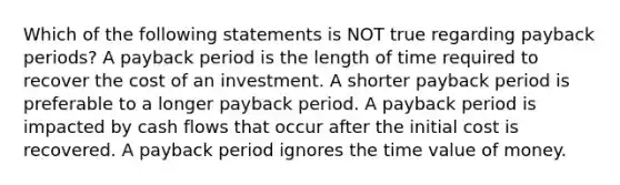 Which of the following statements is NOT true regarding payback periods? A payback period is the length of time required to recover the cost of an investment. A shorter payback period is preferable to a longer payback period. A payback period is impacted by cash flows that occur after the initial cost is recovered. A payback period ignores the time value of money.