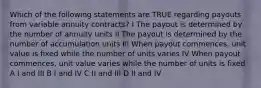 Which of the following statements are TRUE regarding payouts from variable annuity contracts? I The payout is determined by the number of annuity units II The payout is determined by the number of accumulation units III When payout commences, unit value is fixed while the number of units varies IV When payout commences, unit value varies while the number of units is fixed A I and III B I and IV C II and III D II and IV