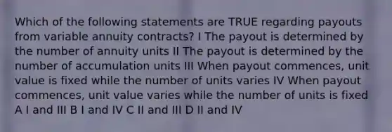 Which of the following statements are TRUE regarding payouts from variable annuity contracts? I The payout is determined by the number of annuity units II The payout is determined by the number of accumulation units III When payout commences, unit value is fixed while the number of units varies IV When payout commences, unit value varies while the number of units is fixed A I and III B I and IV C II and III D II and IV