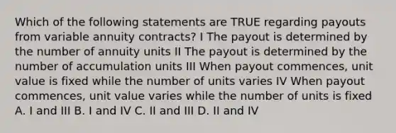 Which of the following statements are TRUE regarding payouts from variable annuity contracts? I The payout is determined by the number of annuity units II The payout is determined by the number of accumulation units III When payout commences, unit value is fixed while the number of units varies IV When payout commences, unit value varies while the number of units is fixed A. I and III B. I and IV C. II and III D. II and IV