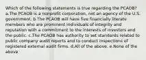 Which of the following statements is true regarding the PCAOB? a.The PCAOB is a nonprofit corporation, not an agency of the U.S. government. b.The PCAOB will have five financially literate members who are prominent individuals of integrity and reputation with a commitment to the interests of investors and the public. c.The PCAOB has authority to set standards related to public company audit reports and to conduct inspections of registered external audit firms. d.All of the above. e.None of the above