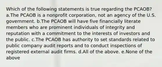 Which of the following statements is true regarding the PCAOB? a.The PCAOB is a nonprofit corporation, not an agency of the U.S. government. b.The PCAOB will have five financially literate members who are prominent individuals of integrity and reputation with a commitment to the interests of investors and the public. c.The PCAOB has authority to set standards related to public company audit reports and to conduct inspections of registered external audit firms. d.All of the above. e.None of the above