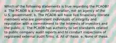 Which of the following statements is true regarding the PCAOB? a. The PCAOB is a nonprofit corporation, not an agency of the U.S. government. b. The PCAOB will have five financially literate members who are prominent individuals of integrity and reputation with a commitment to the interests of investors and the public. c. The PCAOB has authority to set standards related to public company audit reports and to conduct inspections of registered external audit firms. d. All of these. e. None of these.