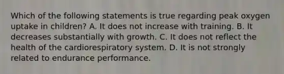 Which of the following statements is true regarding peak oxygen uptake in children? A. It does not increase with training. B. It decreases substantially with growth. C. It does not reflect the health of the cardiorespiratory system. D. It is not strongly related to endurance performance.