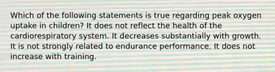 Which of the following statements is true regarding peak oxygen uptake in children? It does not reflect the health of the cardiorespiratory system. It decreases substantially with growth. It is not strongly related to endurance performance. It does not increase with training.