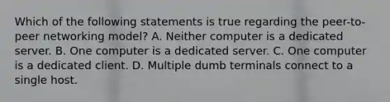 Which of the following statements is true regarding the peer-to-peer networking model? A. Neither computer is a dedicated server. B. One computer is a dedicated server. C. One computer is a dedicated client. D. Multiple dumb terminals connect to a single host.