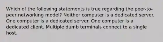 Which of the following statements is true regarding the peer-to-peer networking model? Neither computer is a dedicated server. One computer is a dedicated server. One computer is a dedicated client. Multiple dumb terminals connect to a single host.