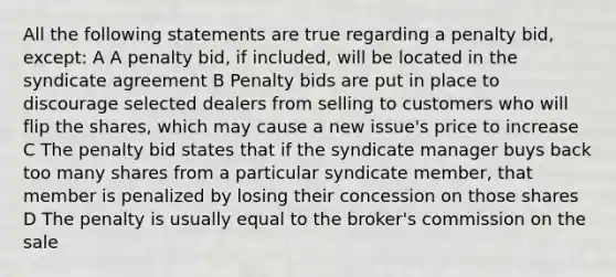 All the following statements are true regarding a penalty bid, except: A A penalty bid, if included, will be located in the syndicate agreement B Penalty bids are put in place to discourage selected dealers from selling to customers who will flip the shares, which may cause a new issue's price to increase C The penalty bid states that if the syndicate manager buys back too many shares from a particular syndicate member, that member is penalized by losing their concession on those shares D The penalty is usually equal to the broker's commission on the sale