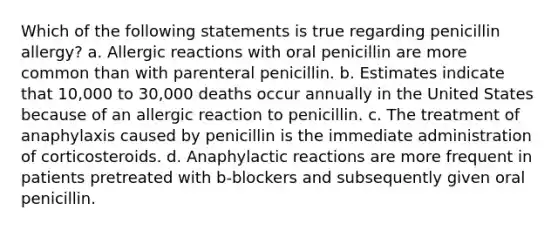 Which of the following statements is true regarding penicillin allergy? a. Allergic reactions with oral penicillin are more common than with parenteral penicillin. b. Estimates indicate that 10,000 to 30,000 deaths occur annually in the United States because of an allergic reaction to penicillin. c. The treatment of anaphylaxis caused by penicillin is the immediate administration of corticosteroids. d. Anaphylactic reactions are more frequent in patients pretreated with b-blockers and subsequently given oral penicillin.