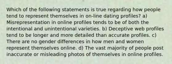 Which of the following statements is true regarding how people tend to represent themselves in on-line dating profiles? a) Misrepresentation in online profiles tends to be of both the intentional and unintentional varieties. b) Deceptive web profiles tend to be longer and more detailed than accurate profiles. c) There are no gender differences in how men and women represent themselves online. d) The vast majority of people post inaccurate or misleading photos of themselves in online profiles.