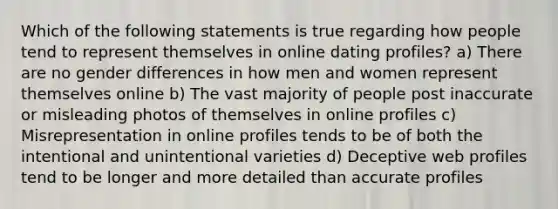 Which of the following statements is true regarding how people tend to represent themselves in online dating profiles? a) There are no gender differences in how men and women represent themselves online b) The vast majority of people post inaccurate or misleading photos of themselves in online profiles c) Misrepresentation in online profiles tends to be of both the intentional and unintentional varieties d) Deceptive web profiles tend to be longer and more detailed than accurate profiles