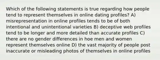 Which of the following statements is true regarding how people tend to represent themselves in online dating profiles? A) misrepresentation in online profiles tends to be of both intentional and unintentional varieties B) deceptive web profiles tend to be longer and more detailed than accurate profiles C) there are no gender differences in hoe men and women represent themselves online D) the vast majority of people post inaccurate or misleading photos of themselves in online profiles