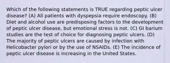 Which of the following statements is TRUE regarding peptic ulcer disease? (A) All patients with dyspepsia require endoscopy. (B) Diet and alcohol use are predisposing factors to the development of peptic ulcer disease, but emotional stress is not. (C) GI barium studies are the test of choice for diagnosing peptic ulcers. (D) The majority of peptic ulcers are caused by infection with Helicobacter pylori or by the use of NSAIDs. (E) The incidence of peptic ulcer disease is increasing in the United States.