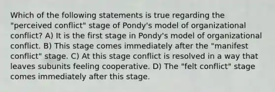 Which of the following statements is true regarding the "perceived conflict" stage of Pondy's model of organizational conflict? A) It is the first stage in Pondy's model of organizational conflict. B) This stage comes immediately after the "manifest conflict" stage. C) At this stage conflict is resolved in a way that leaves subunits feeling cooperative. D) The "felt conflict" stage comes immediately after this stage.